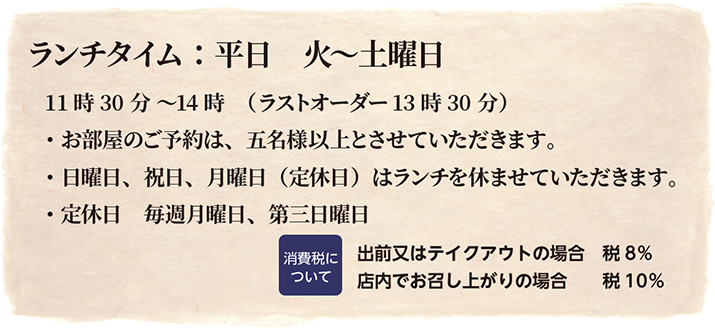 ランチタイム：平日火〜土曜日11時30分〜14時（ラストオーダー13時30分）
お部屋のご予約は5名様以上とさせていただきます。日曜日・祝日・月曜日はランチを休ませていただきます。定休日毎週月曜日、第三日曜日